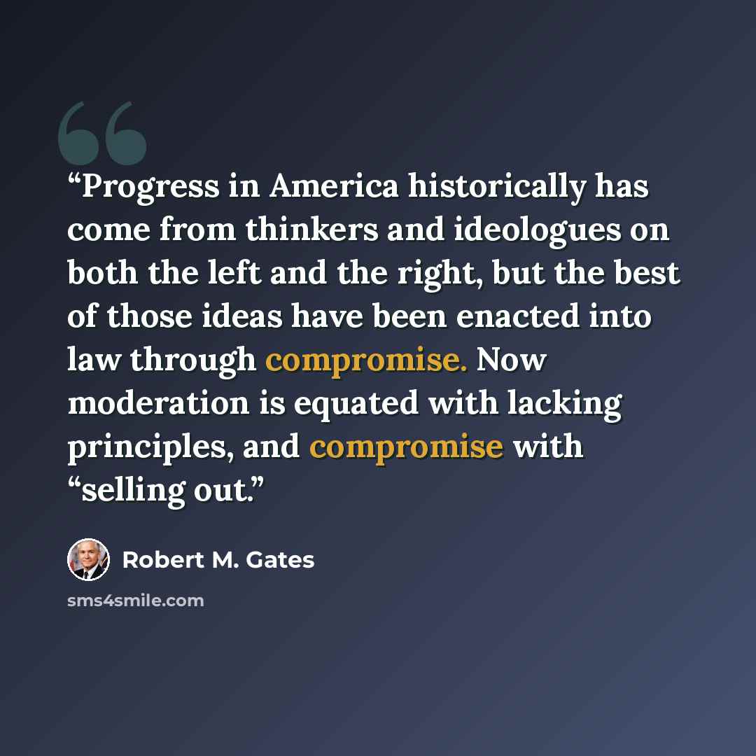 “Progress in America historically has come from thinkers and ideologues on both the left and the right, but the best of those ideas have been enacted into law through compromise. Now moderation is equated with lacking principles, and compromise with “selling out.” quote by Robert M. Gates