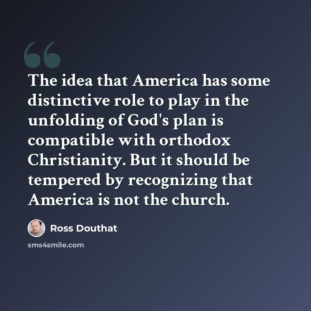 “The idea that America has some distinctive role to play in the unfolding of God's plan is compatible with orthodox Christianity. But it should be tempered by recognizing that America is not the church.” quote by Ross Douthat