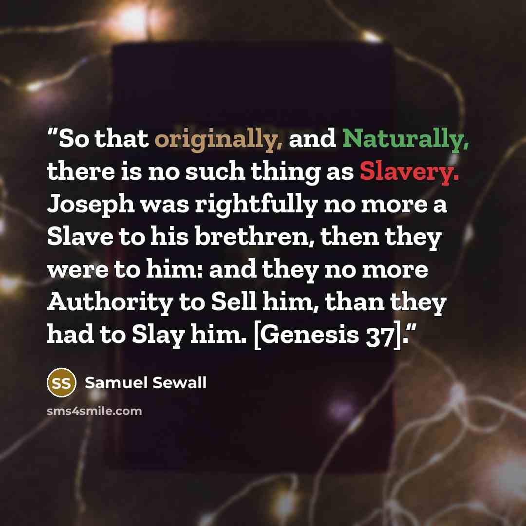 “So that originally, and Naturally, there is no such thing as Slavery. Joseph was rightfully no more a Slave to his brethren, then they were to him: and they no more Authority to Sell him, than they had to Slay him. [Genesis 37].” quote by Samuel Sewall