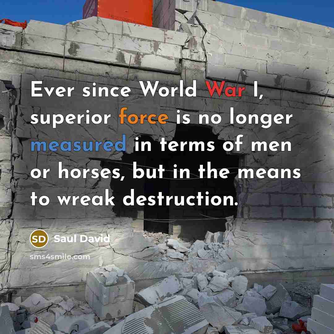 “Ever since World War I, superior force is no longer measured in terms of men or horses, but in the means to wreak destruction.” quote by Saul David