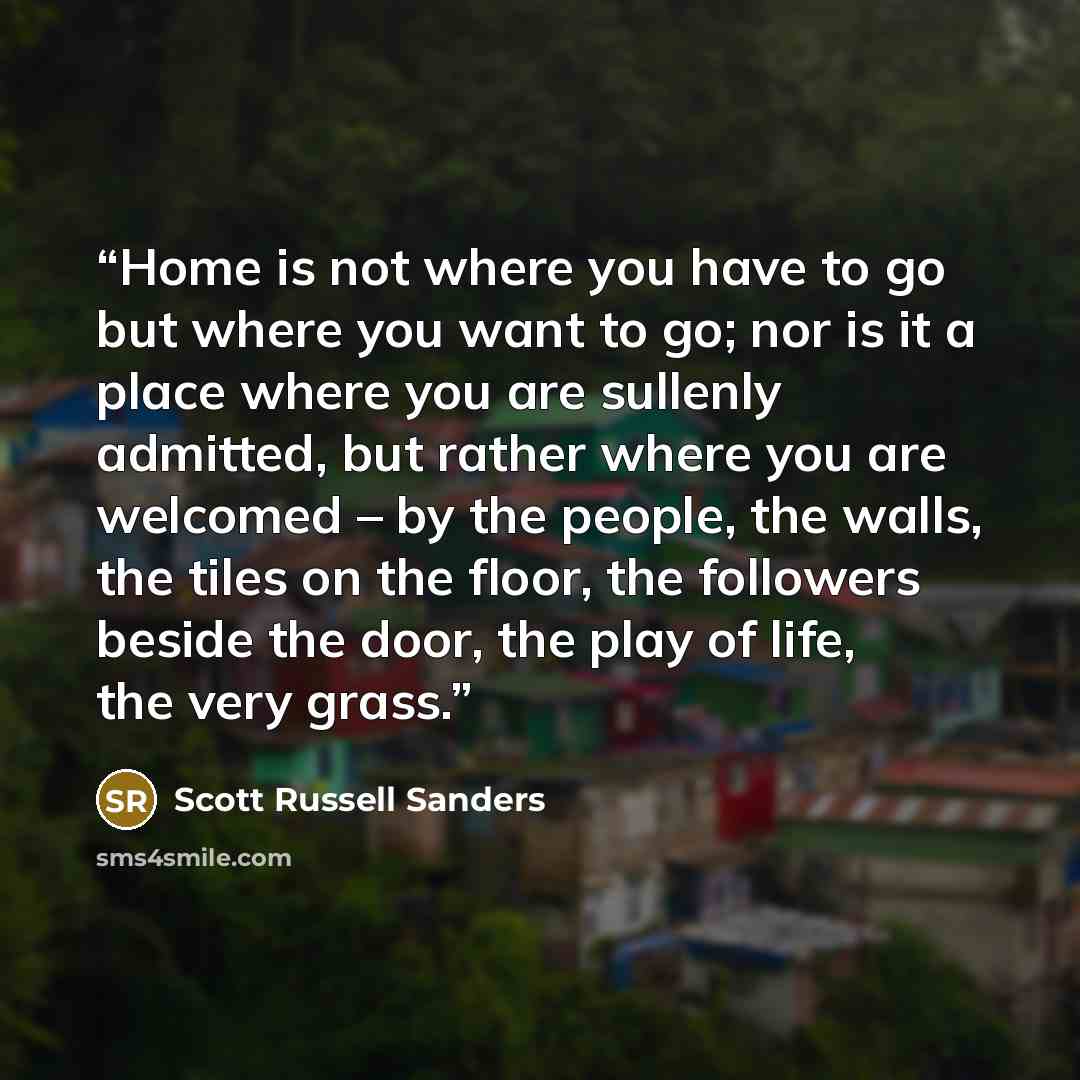 “Home is not where you have to go but where you want to go; nor is it a place where you are sullenly admitted, but rather where you are welcomed – by the people, the walls, the tiles on the floor, the followers beside the door, the play of life, the very grass.” quote by Scott Russell Sanders