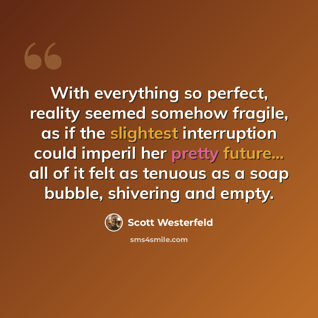 “With everything so perfect, reality seemed somehow fragile, as if the slightest interruption could imperil her pretty future... all of it felt as tenuous as a soap bubble, shivering and empty.” quote by Scott Westerfeld