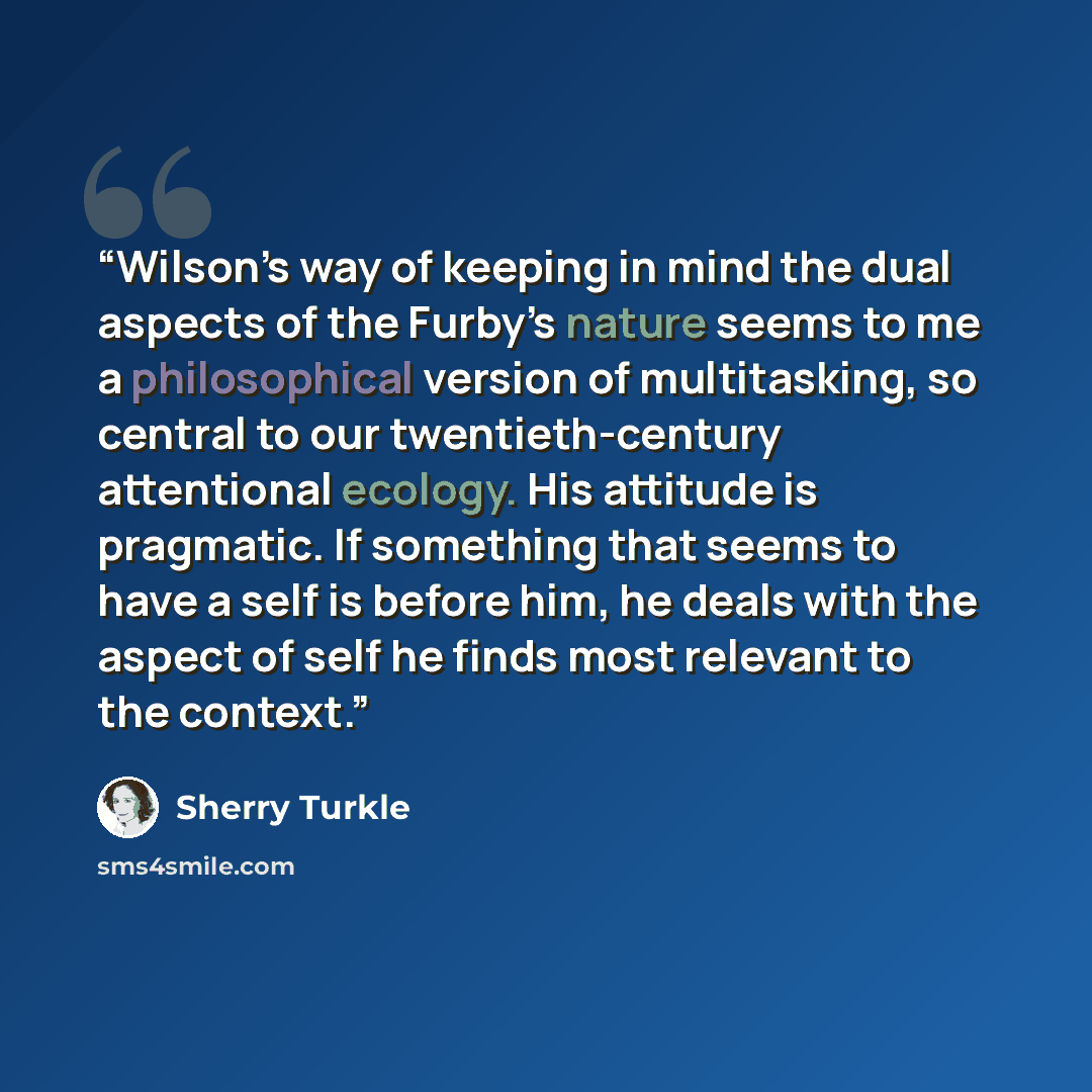 “Wilson’s way of keeping in mind the dual aspects of the Furby’s nature seems to me a philosophical version of multitasking, so central to our twentieth-century attentional ecology. His attitude is pragmatic. If something that seems to have a self is before him, he deals with the aspect of self he…” quote by Sherry Turkle