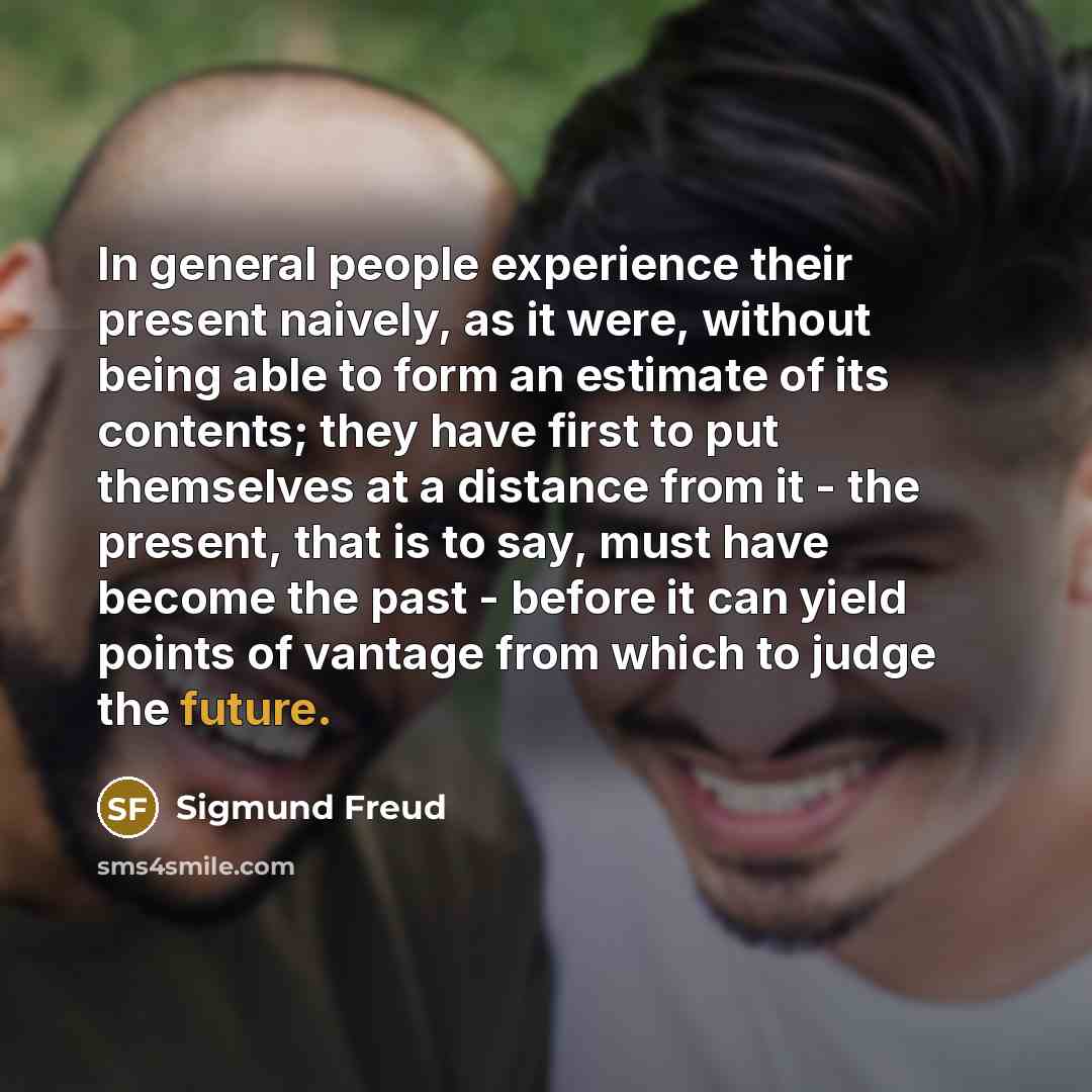 “In general people experience their present naively, as it were, without being able to form an estimate of its contents; they have first to put themselves at a distance from it - the present, that is to say, must have become the past - before it can yield points of vantage from which to judge the…” quote by Sigmund Freud