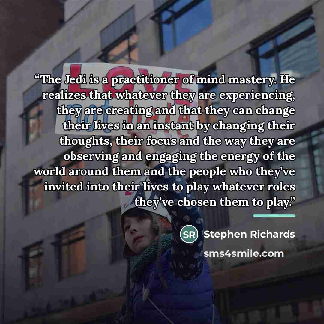 “The Jedi is a practitioner of mind mastery. He realizes that whatever they are experiencing, they are creating and that they can change their lives in an instant by changing their thoughts, their focus and the way they are observing and engaging the energy of the world around them and the people…” quote by Stephen Richards