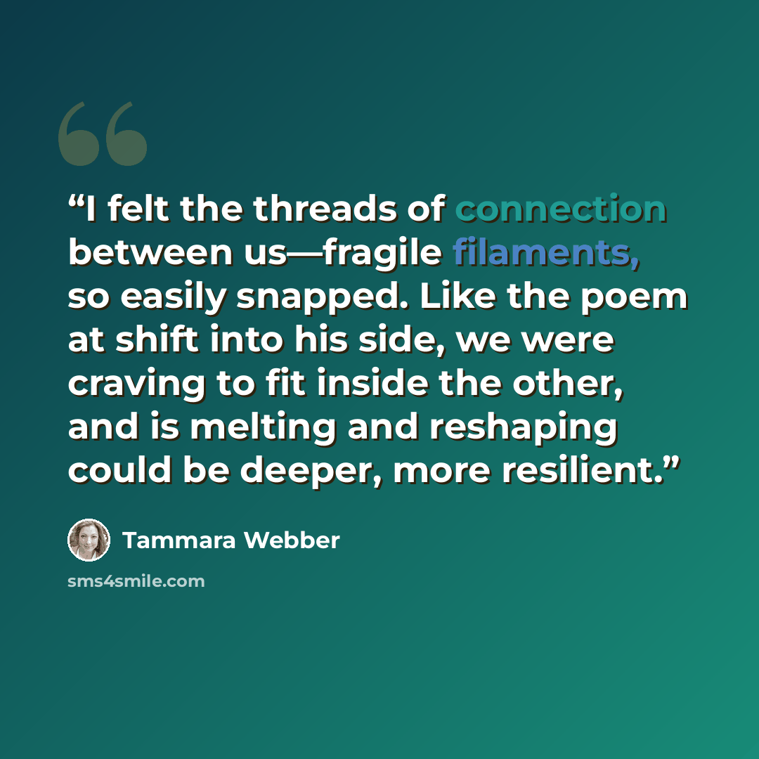 “I felt the threads of connection between us—fragile filaments, so easily snapped. Like the poem at shift into his side, we were craving to fit inside the other, and is melting and reshaping could be deeper, more resilient.” quote by Tammara Webber