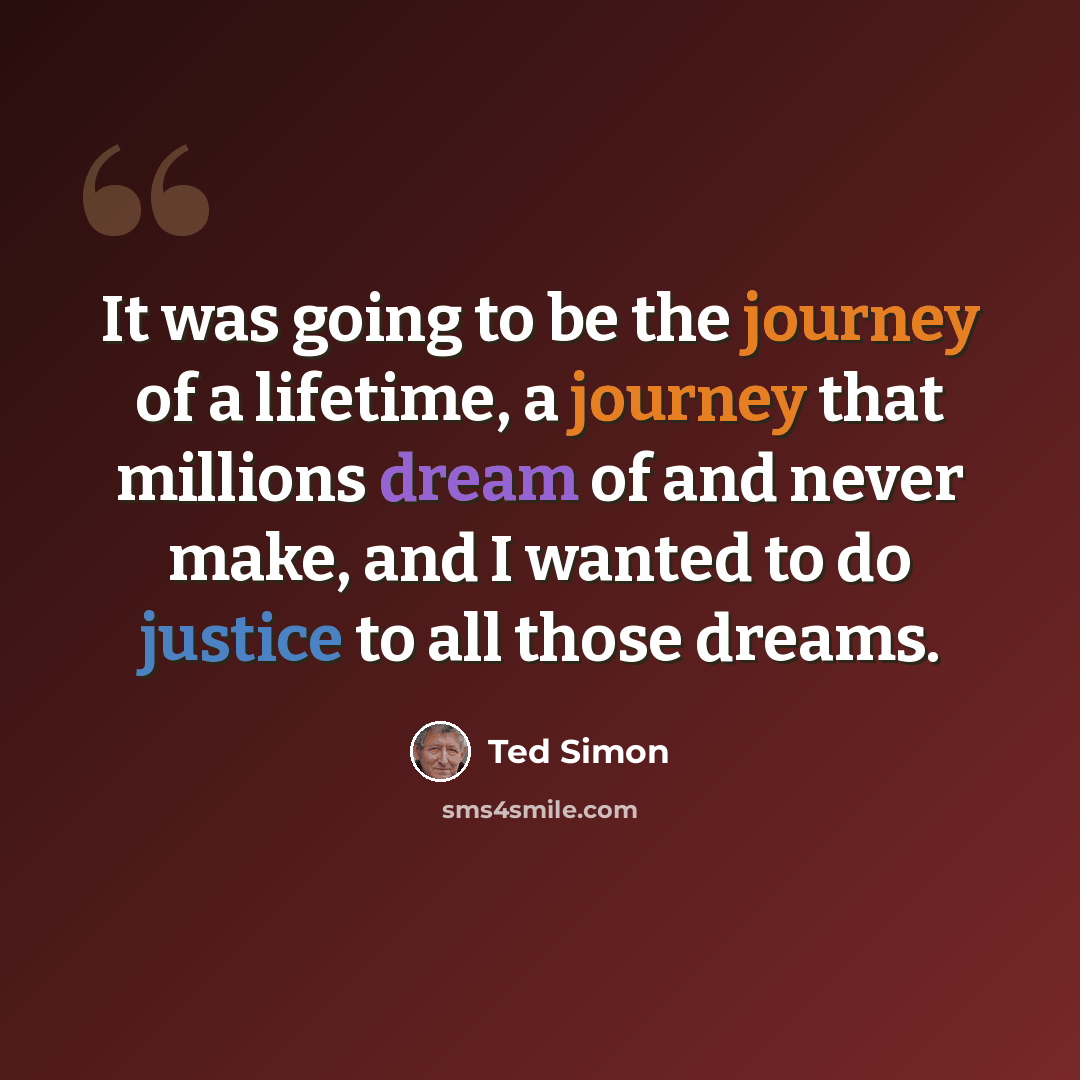 “It was going to be the journey of a lifetime, a journey that millions dream of and never make, and I wanted to do justice to all those dreams.” quote by Ted Simon