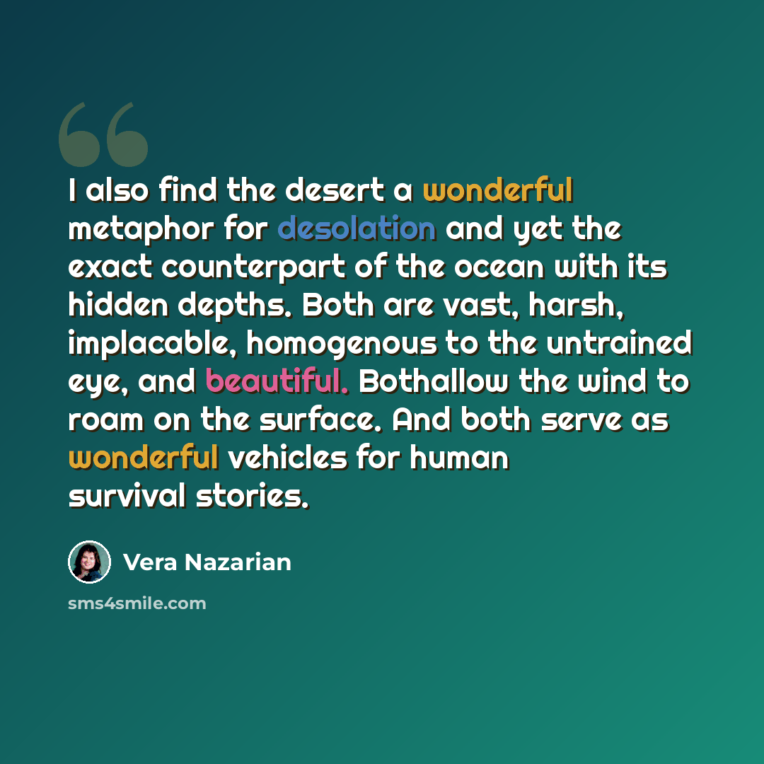 “I also find the desert a wonderful metaphor for desolation and yet the exact counterpart of the ocean with its hidden depths. Both are vast, harsh, implacable, homogenous to the untrained eye, and beautiful. Bothallow the wind to roam on the surface. And both serve as wonderful vehicles for human…” quote by Vera Nazarian