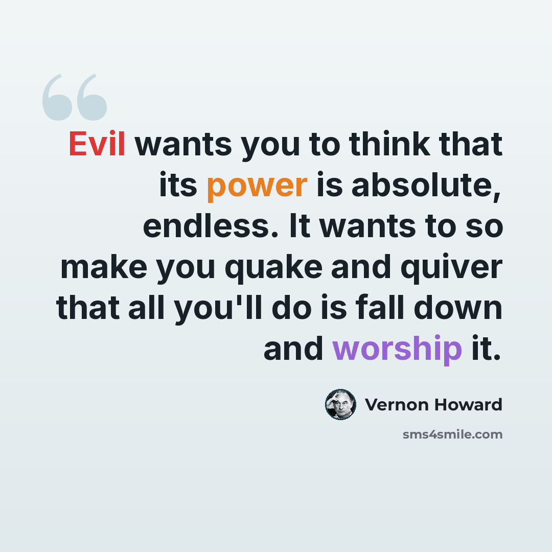 “Evil wants you to think that its power is absolute, endless. It wants to so make you quake and quiver that all you'll do is fall down and worship it.” quote by Vernon Howard