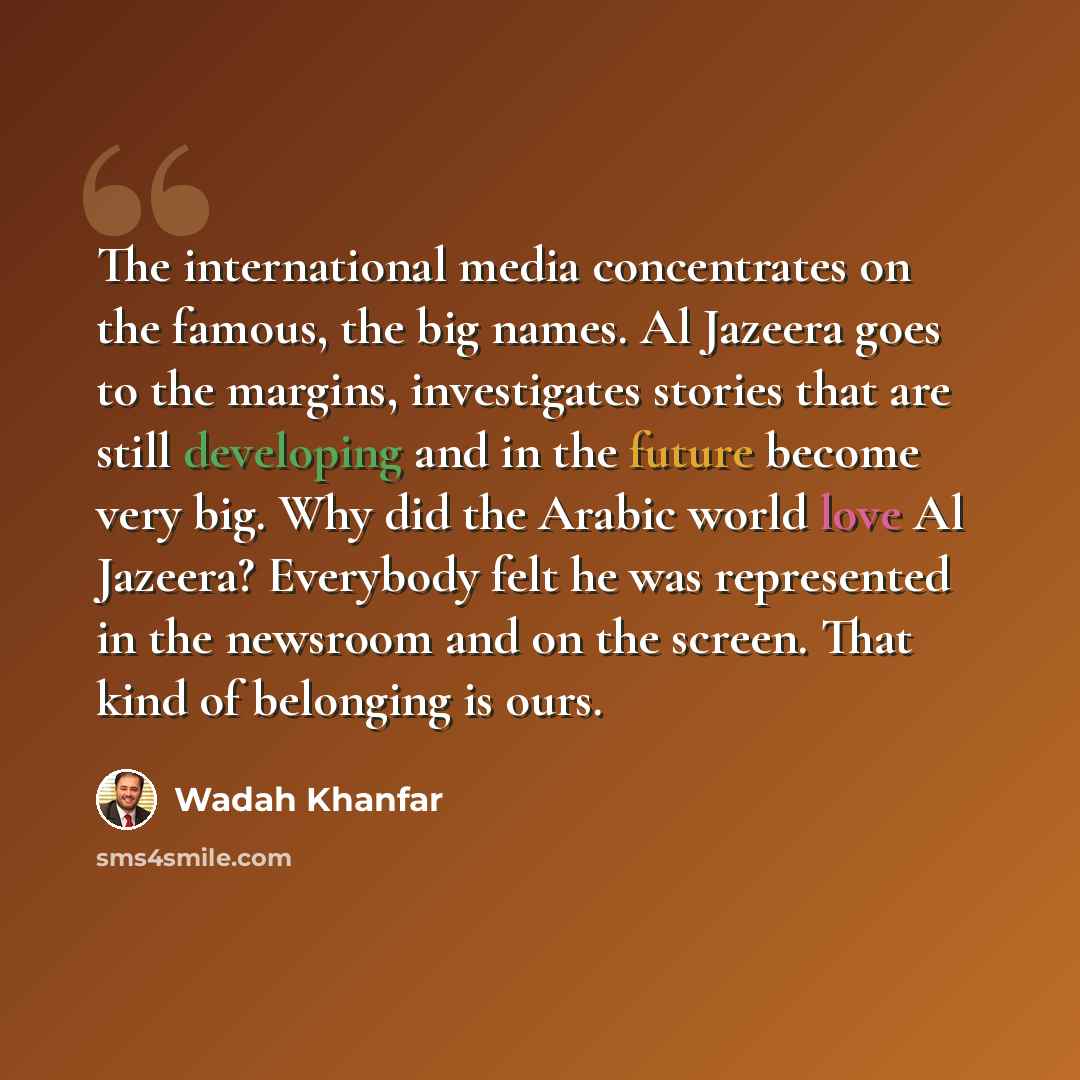 “The international media concentrates on the famous, the big names. Al Jazeera goes to the margins, investigates stories that are still developing and in the future become very big. Why did the Arabic world love Al Jazeera? Everybody felt he was represented in the newsroom and on the screen. That…” quote by Wadah Khanfar