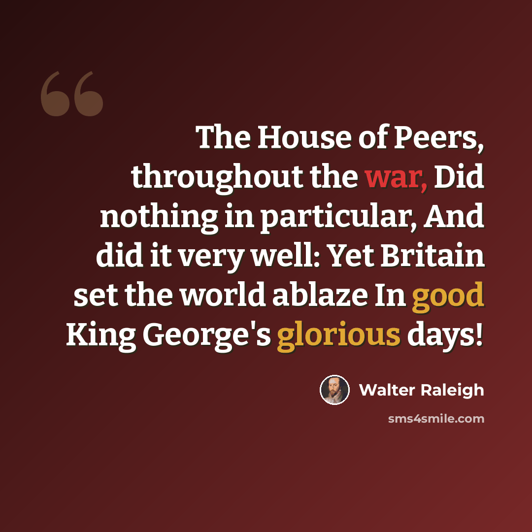 “The House of Peers, throughout the war, Did nothing in particular, And did it very well: Yet Britain set the world ablaze In good King George's glorious days!” quote by Walter Raleigh
