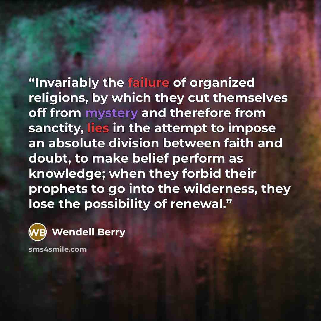 “Invariably the failure of organized religions, by which they cut themselves off from mystery and therefore from sanctity, lies in the attempt to impose an absolute division between faith and doubt, to make belief perform as knowledge; when they forbid their prophets to go into the wilderness, they…” quote by Wendell Berry