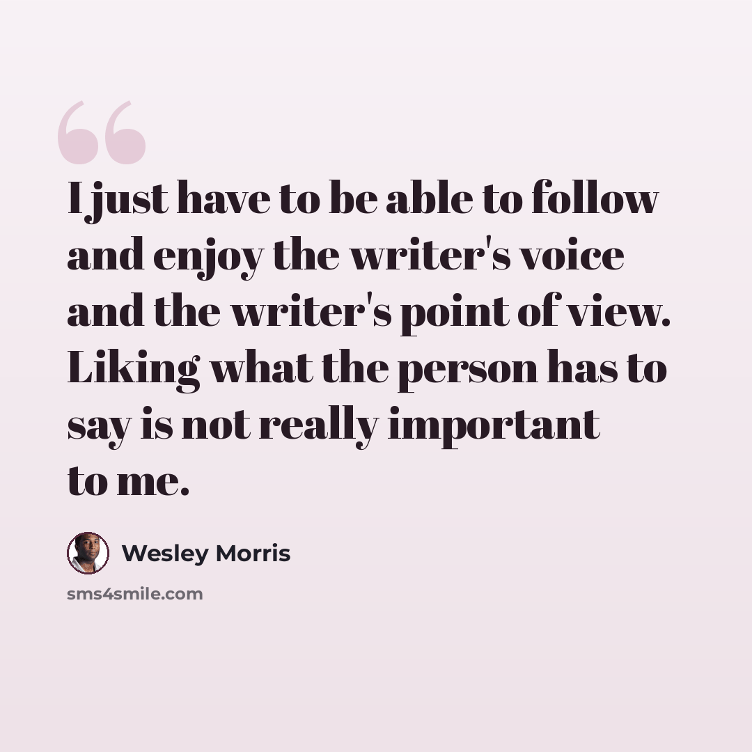 “I just have to be able to follow and enjoy the writer's voice and the writer's point of view. Liking what the person has to say is not really important to me.” quote by Wesley Morris