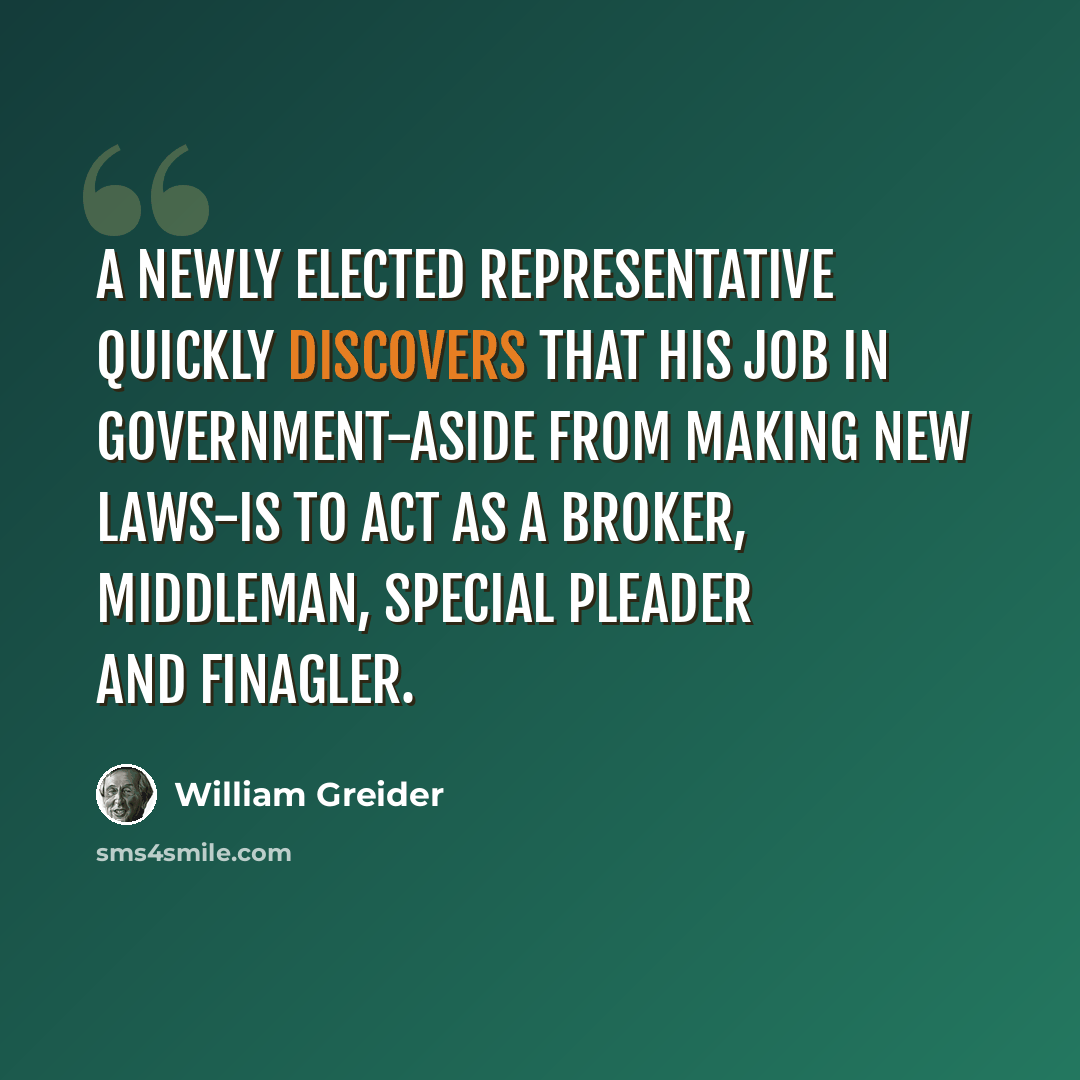 “A newly elected representative quickly discovers that his job in government-aside from making new laws-is to act as a broker, middleman, special pleader and finagler.” quote by William Greider