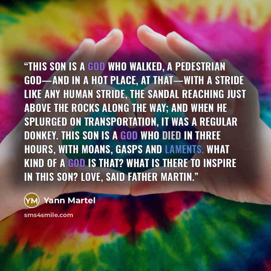 “This Son is a god who walked, a pedestrian god—and in a hot place, at that—with a stride like any human stride, the sandal reaching just above the rocks along the way; and when He splurged on transportation, it was a regular donkey. This Son is a god who died in three hours, with moans, gasps and…” quote by Yann Martel