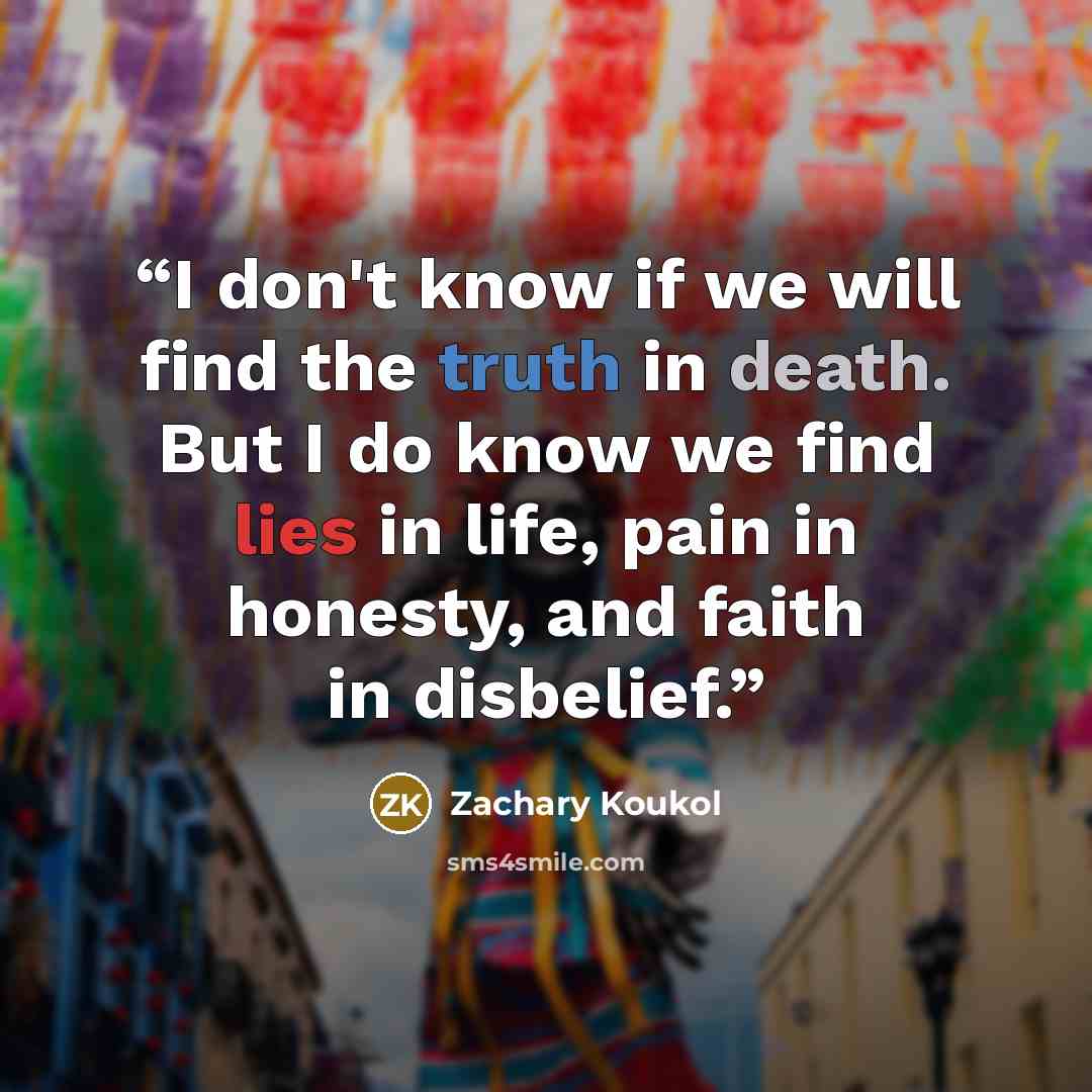 “I don't know if we will find the truth in death. But I do know we find lies in life, pain in honesty, and faith in disbelief.” quote by Zachary Koukol