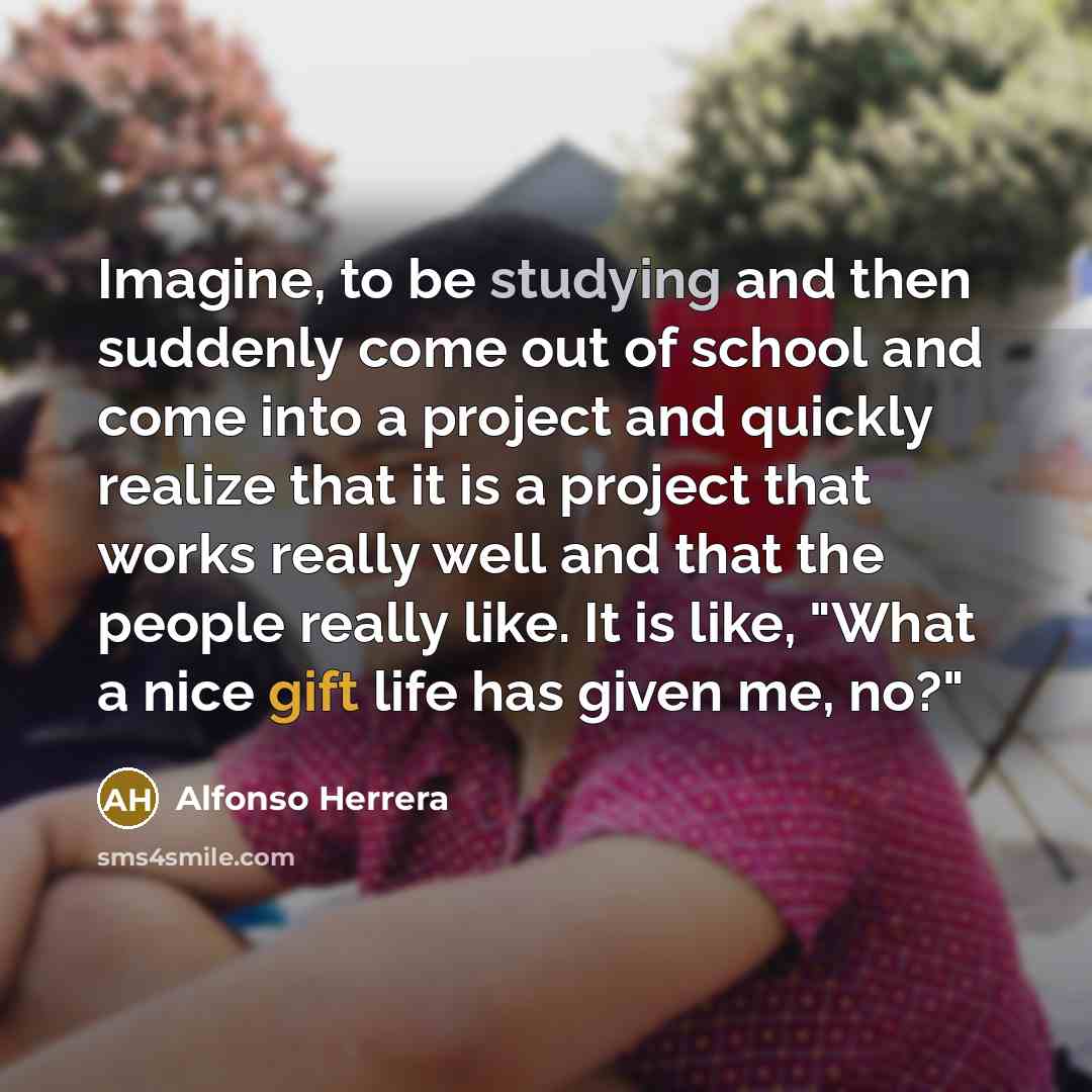 “Imagine, to be studying and then suddenly come out of school and come into a project and quickly realize that it is a project that works really well and that the people really like. It is like, "What a nice gift life has given me, no?"” quote by Alfonso Herrera