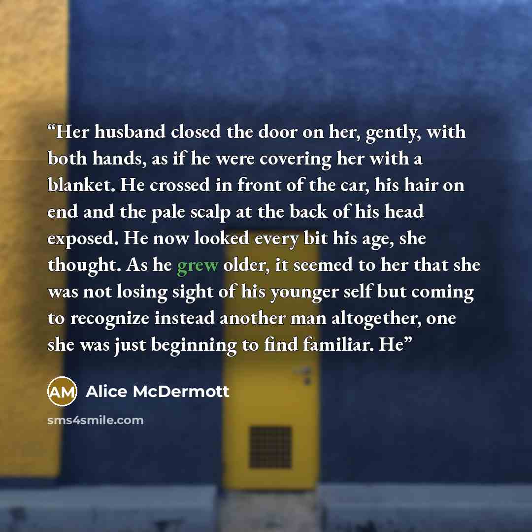 “Her husband closed the door on her, gently, with both hands, as if he were covering her with a blanket. He crossed in front of the car, his hair on end and the pale scalp at the back of his head exposed. He now looked every bit his age, she thought. As he grew older, it seemed to her that she was…” quote by Alice McDermott