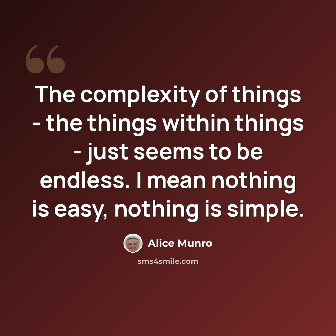 “The complexity of things - the things within things - just seems to be endless. I mean nothing is easy, nothing is simple.” quote by Alice Munro