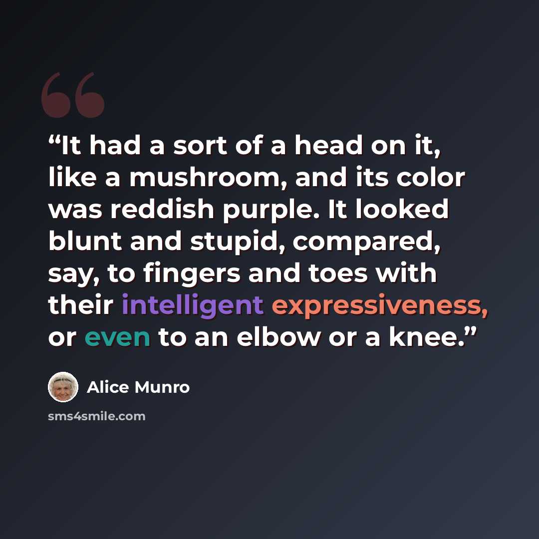 “It had a sort of a head on it, like a mushroom, and its color was reddish purple. It looked blunt and stupid, compared, say, to fingers and toes with their intelligent expressiveness, or even to an elbow or a knee.” quote by Alice Munro