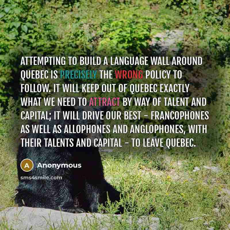 “Attempting to build a language wall around Quebec is precisely the wrong policy to follow. It will keep out of Quebec exactly what we need to attract by way of talent and capital; it will drive our best - francophones as well as allophones and anglophones, with their talents and capital - to leave…” quote by Anonymous