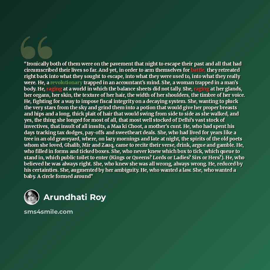 “Ironically both of them were on the pavement that night to escape their past and all that had circumscribed their lives so far. And yet, in order to arm themselves for battle, they retreated right back into what they sought to escape, into what they were used to, into what they really were. He, a…” quote by Arundhati Roy