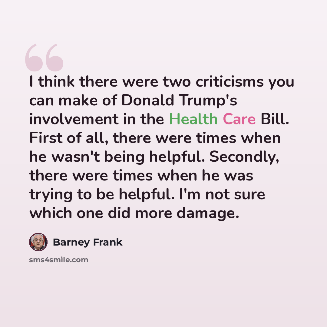 “I think there were two criticisms you can make of Donald Trump's involvement in the Health Care Bill. First of all, there were times when he wasn't being helpful. Secondly, there were times when he was trying to be helpful. I'm not sure which one did more damage.” quote by Barney Frank