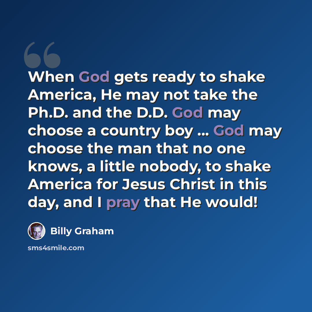 “When God gets ready to shake America, He may not take the Ph.D. and the D.D. God may choose a country boy ... God may choose the man that no one knows, a little nobody, to shake America for Jesus Christ in this day, and I pray that He would!” quote by Billy Graham