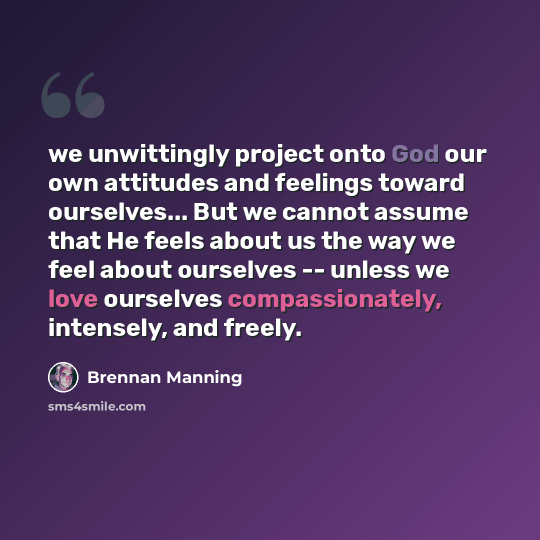 “we unwittingly project onto God our own attitudes and feelings toward ourselves... But we cannot assume that He feels about us the way we feel about ourselves -- unless we love ourselves compassionately, intensely, and freely.” quote by Brennan Manning