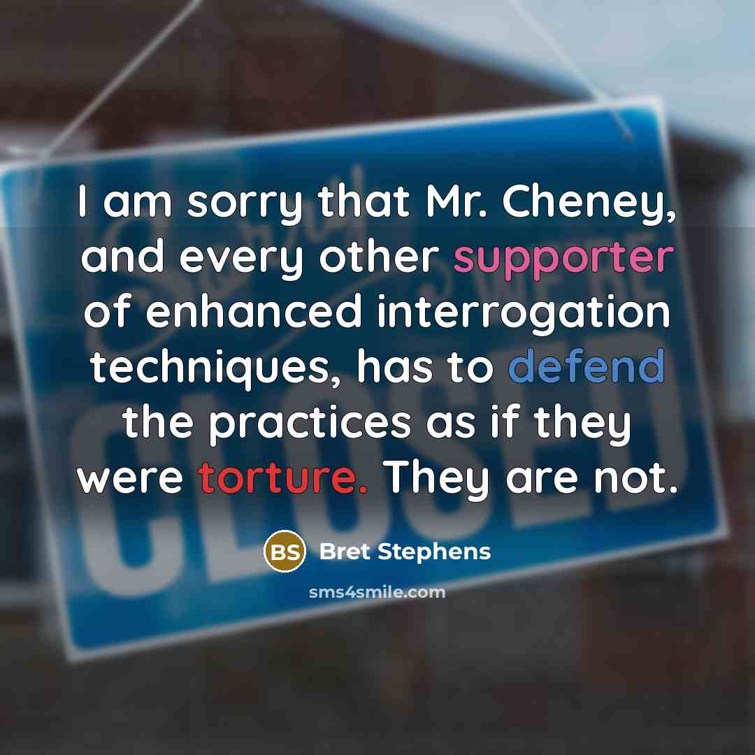 “I am sorry that Mr. Cheney, and every other supporter of enhanced interrogation techniques, has to defend the practices as if they were torture. They are not.” quote by Bret Stephens