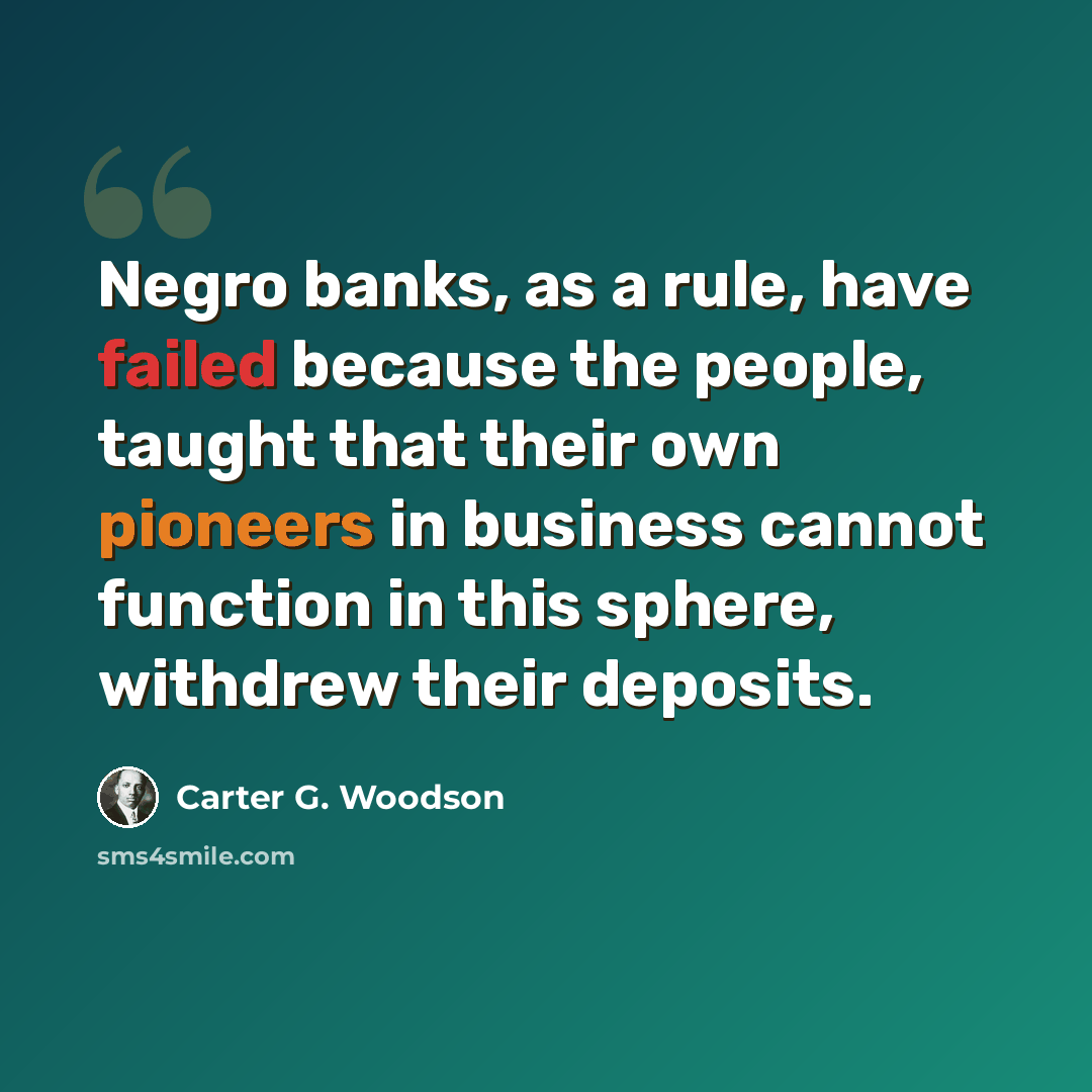 “Negro banks, as a rule, have failed because the people, taught that their own pioneers in business cannot function in this sphere, withdrew their deposits.” quote by Carter G. Woodson