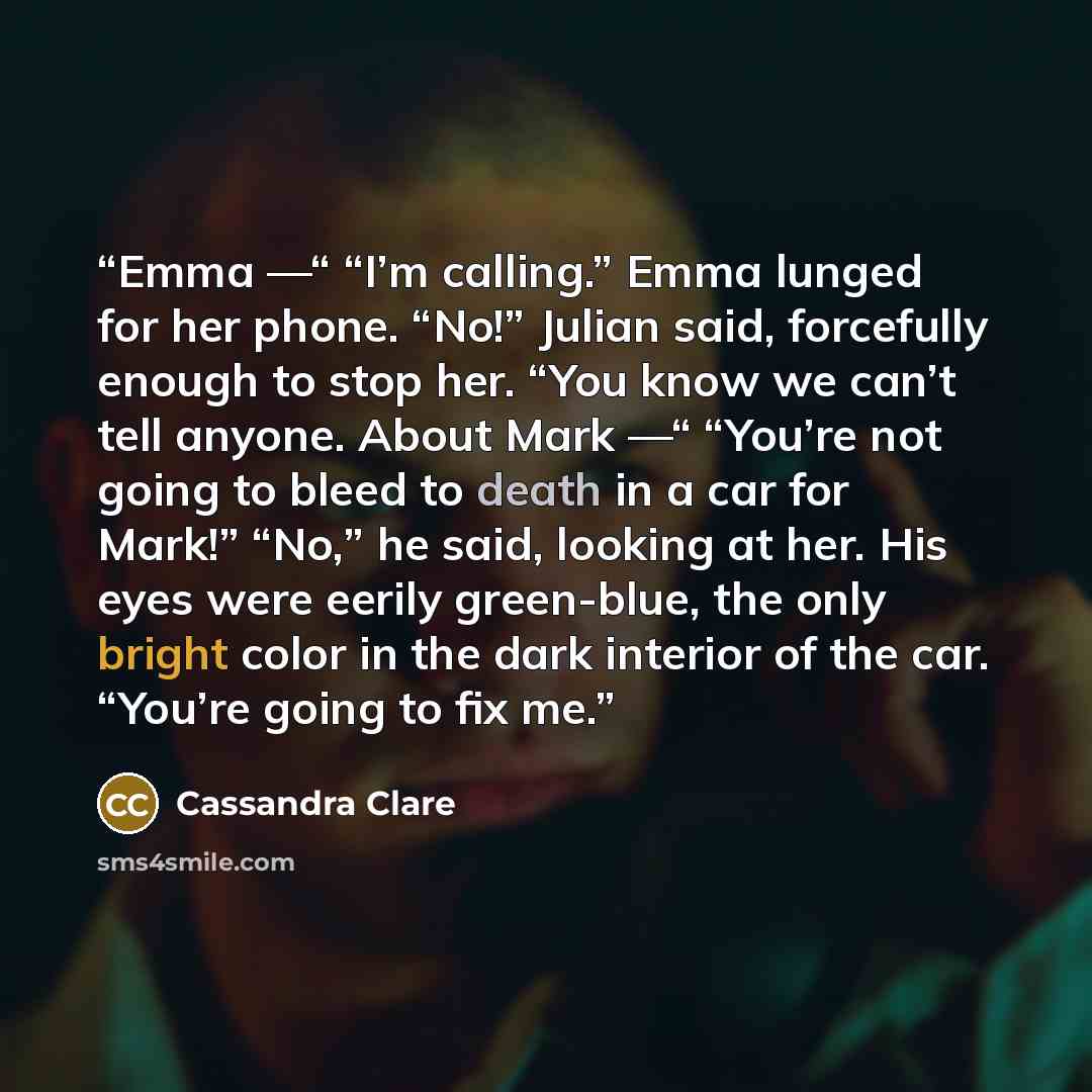 “Emma —“ “I’m calling.” Emma lunged for her phone. “No!” Julian said, forcefully enough to stop her. “You know we can’t tell anyone. About Mark —“ “You’re not going to bleed to death in a car for Mark!” “No,” he said, looking at her. His eyes were eerily green-blue, the only bright color in the…” quote by Cassandra Clare