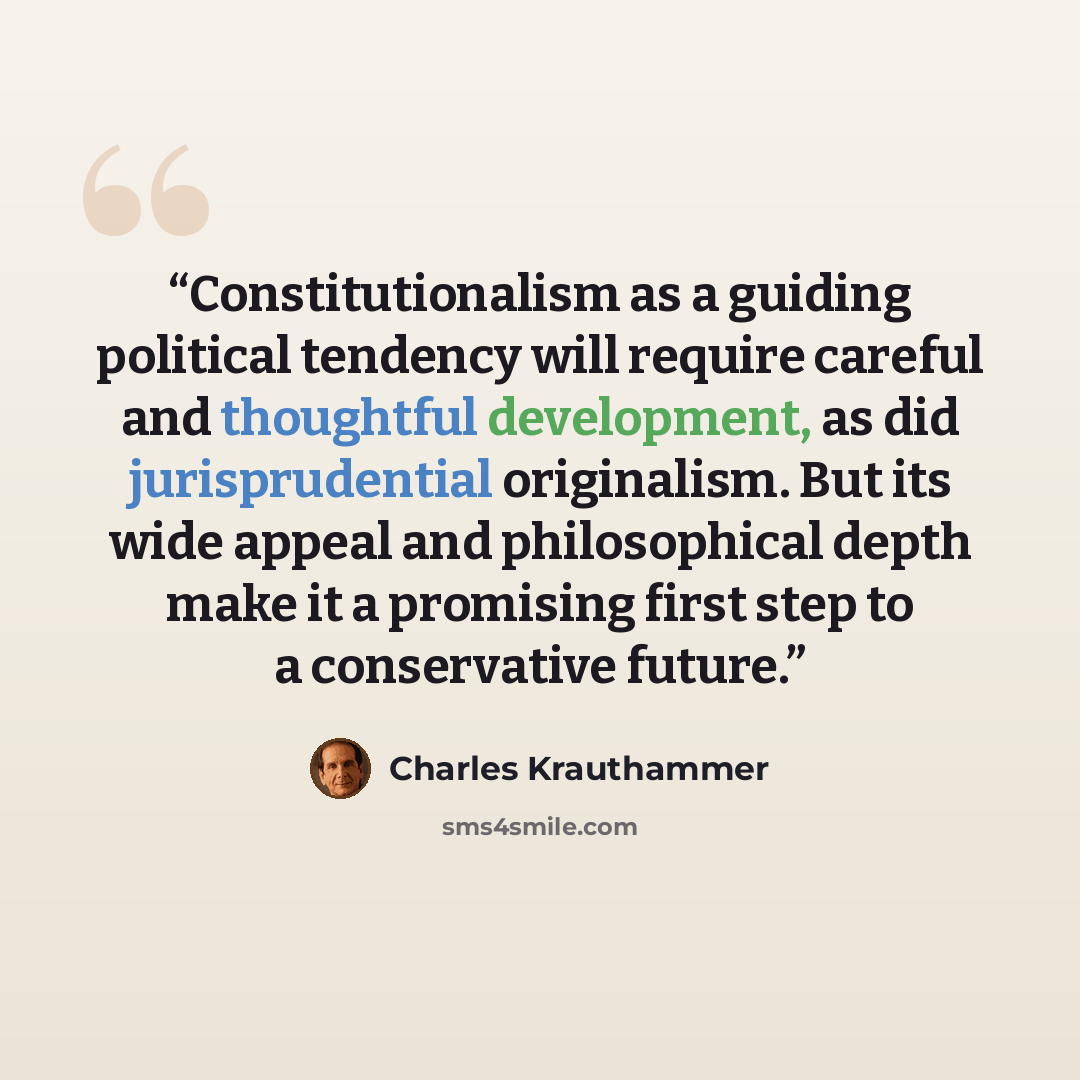 “Constitutionalism as a guiding political tendency will require careful and thoughtful development, as did jurisprudential originalism. But its wide appeal and philosophical depth make it a promising first step to a conservative future.” quote by Charles Krauthammer