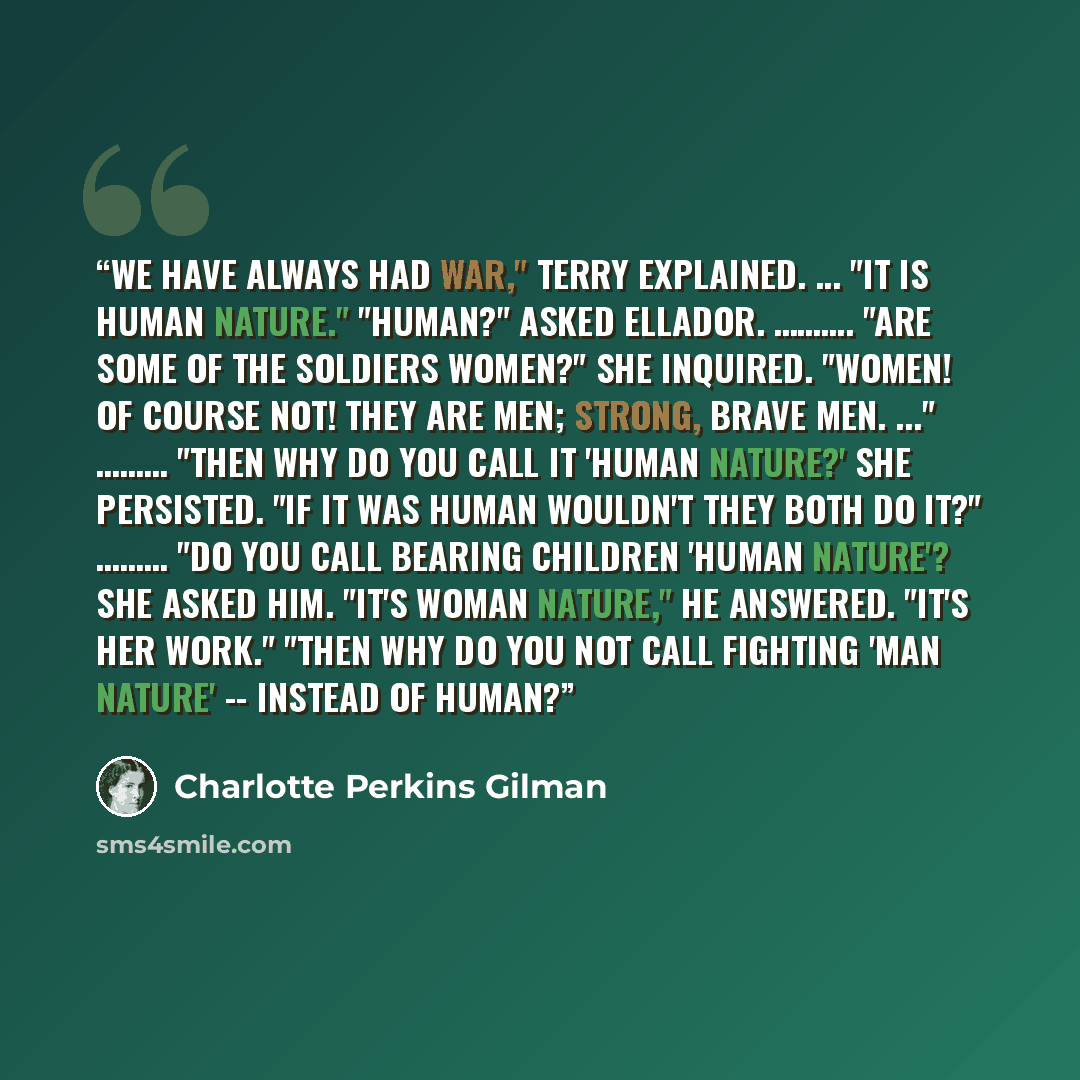 “We have always had war," Terry explained. ... "It is human nature." "Human?" asked Ellador. ………. "Are some of the soldiers women?" she inquired. "Women! Of course not! They are men; strong, brave men. ..." ……… "Then why do you call it 'human nature?' she persisted. "If it was human wouldn't they…” quote by Charlotte Perkins Gilman