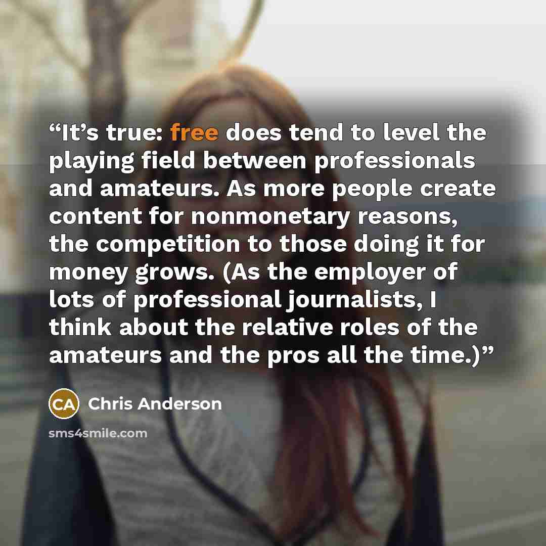 “It’s true: free does tend to level the playing field between professionals and amateurs. As more people create content for nonmonetary reasons, the competition to those doing it for money grows. (As the employer of lots of professional journalists, I think about the relative roles of the amateurs…” quote by Chris Anderson