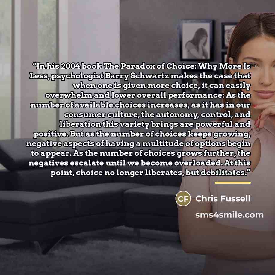 “In his 2004 book The Paradox of Choice: Why More Is Less, psychologist Barry Schwartz makes the case that when one is given more choice, it can easily overwhelm and lower overall performance: As the number of available choices increases, as it has in our consumer culture, the autonomy, control…” quote by Chris Fussell