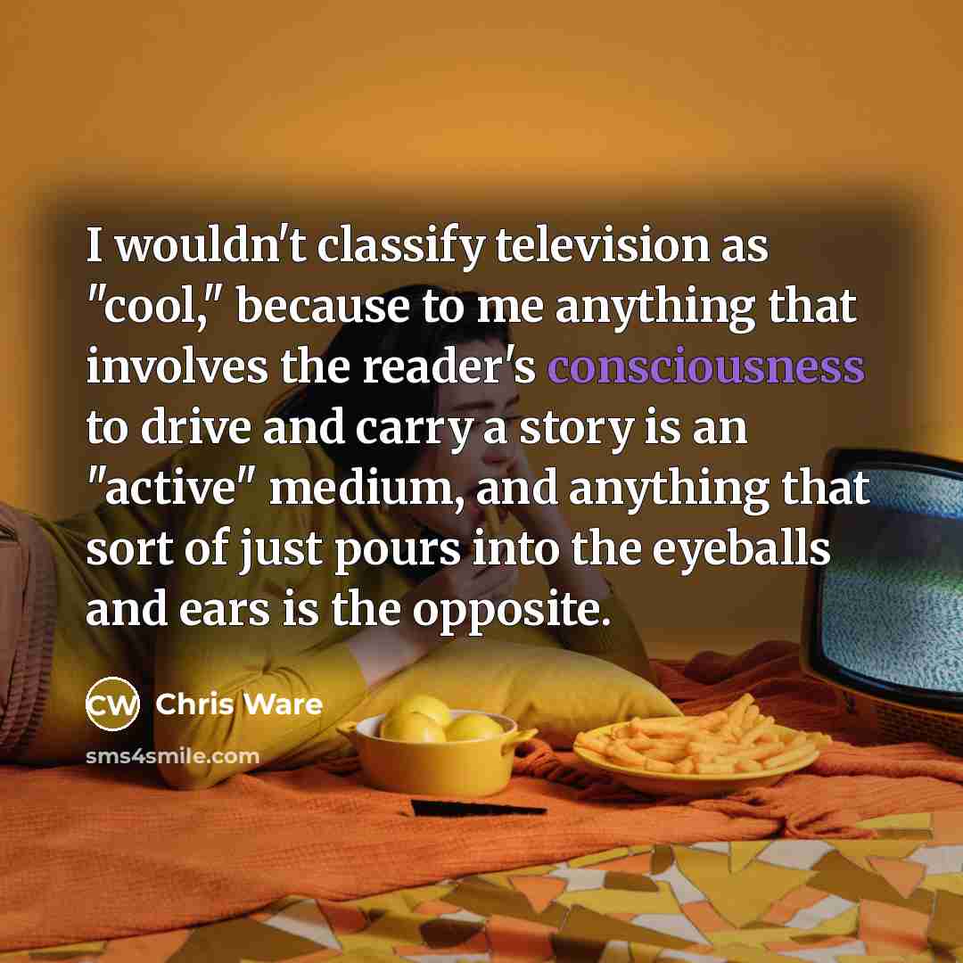 “I wouldn't classify television as "cool," because to me anything that involves the reader's consciousness to drive and carry a story is an "active" medium, and anything that sort of just pours into the eyeballs and ears is the opposite.” quote by Chris Ware
