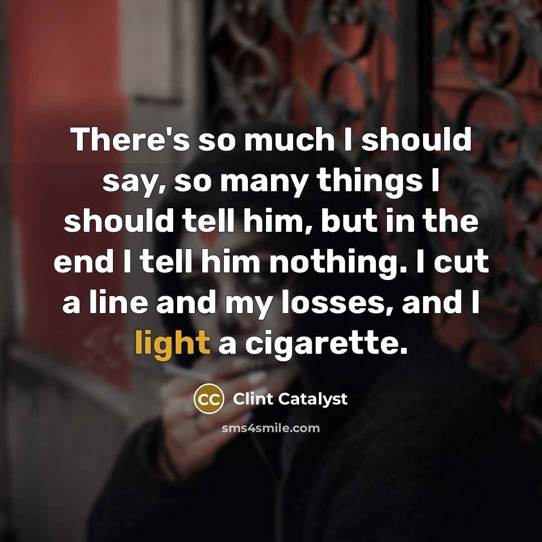 “There's so much I should say, so many things I should tell him, but in the end I tell him nothing. I cut a line and my losses, and I light a cigarette.” quote by Clint Catalyst