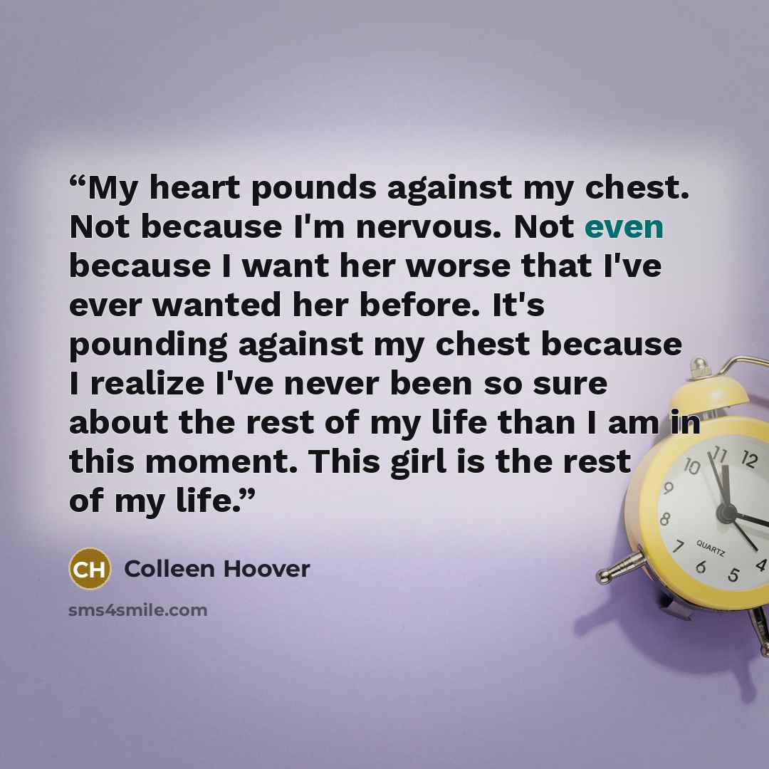 “My heart pounds against my chest. Not because I'm nervous. Not even because I want her worse that I've ever wanted her before. It's pounding against my chest because I realize I've never been so sure about the rest of my life than I am in this moment. This girl is the rest of my life.” quote by Colleen Hoover
