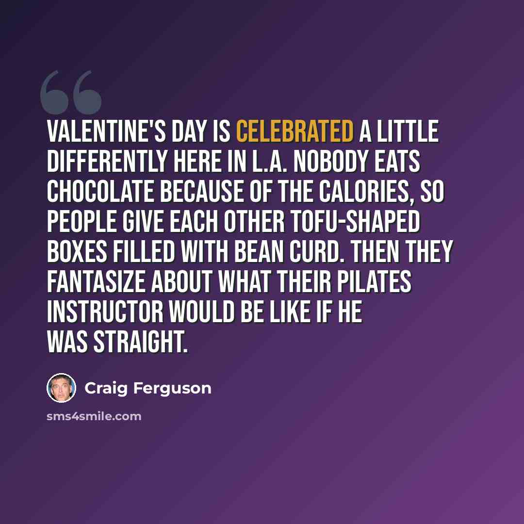 “Valentine's Day is celebrated a little differently here in L.A. Nobody eats chocolate because of the calories, so people give each other tofu-shaped boxes filled with bean curd. Then they fantasize about what their Pilates instructor would be like if he was straight.” quote by Craig Ferguson