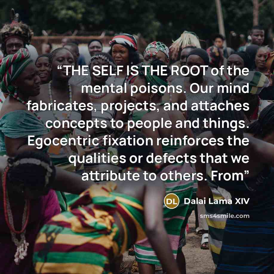 “THE SELF IS THE ROOT of the mental poisons. Our mind fabricates, projects, and attaches concepts to people and things. Egocentric fixation reinforces the qualities or defects that we attribute to others. From” quote by Dalai Lama XIV