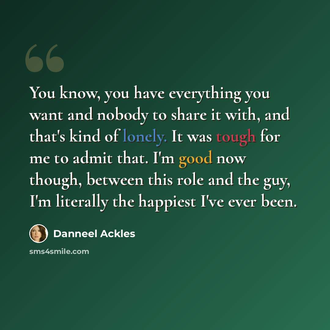 “You know, you have everything you want and nobody to share it with, and that's kind of lonely. It was tough for me to admit that. I'm good now though, between this role and the guy, I'm literally the happiest I've ever been.” quote by Danneel Ackles