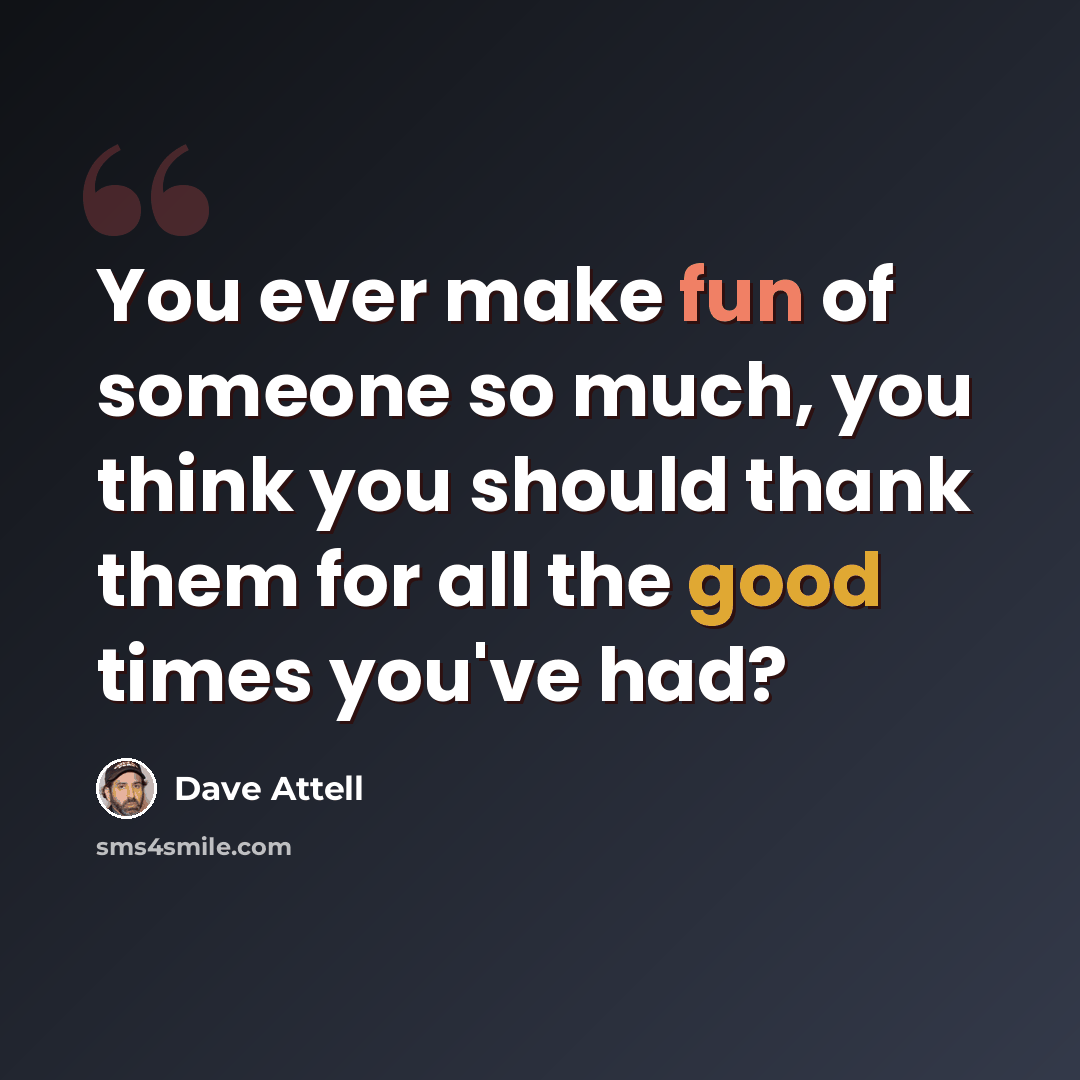 “You ever make fun of someone so much, you think you should thank them for all the good times you've had?” quote by Dave Attell
