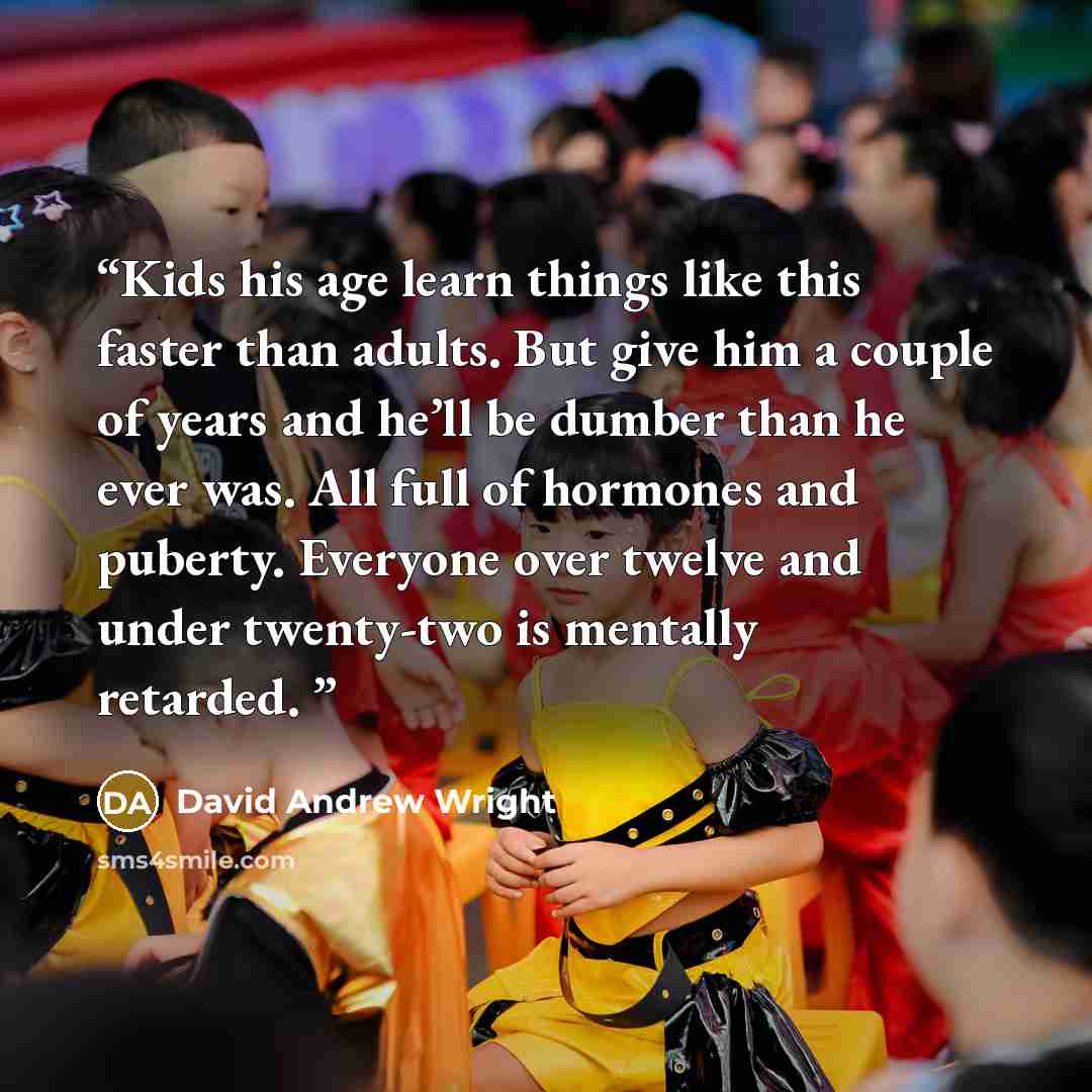 “Kids his age learn things like this faster than adults. But give him a couple of years and he’ll be dumber than he ever was. All full of hormones and puberty. Everyone over twelve and under twenty-two is mentally retarded.” quote by David Andrew Wright