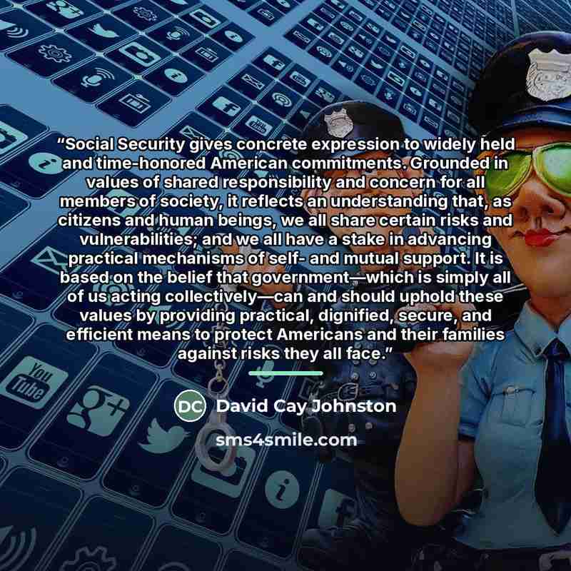 “Social Security gives concrete expression to widely held and time-honored American commitments. Grounded in values of shared responsibility and concern for all members of society, it reflects an understanding that, as citizens and human beings, we all share certain risks and vulnerabilities; and…” quote by David Cay Johnston
