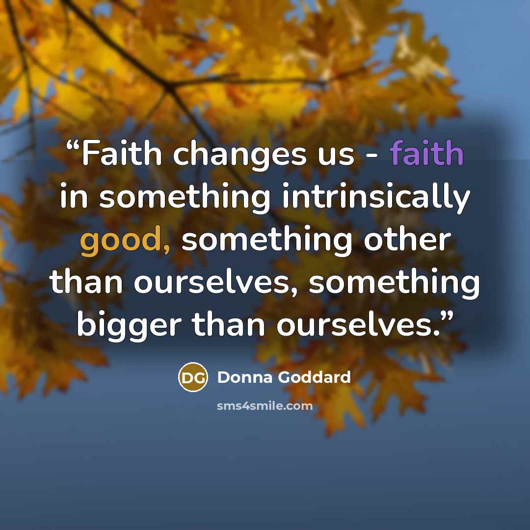 “Faith changes us - faith in something intrinsically good, something other than ourselves, something bigger than ourselves.” quote by Donna Goddard