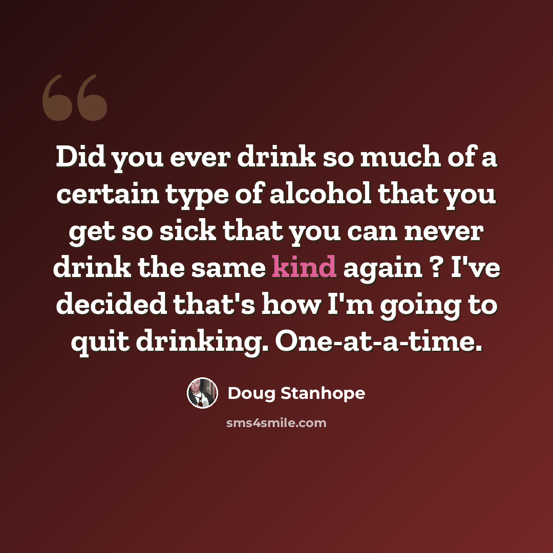 “Did you ever drink so much of a certain type of alcohol that you get so sick that you can never drink the same kind again ? I've decided that's how I'm going to quit drinking. One-at-a-time.” quote by Doug Stanhope