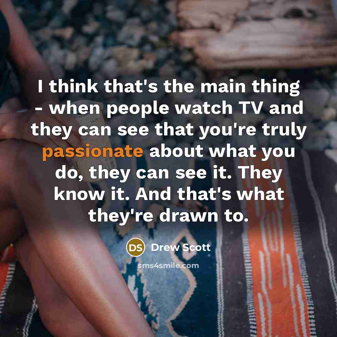 “I think that's the main thing - when people watch TV and they can see that you're truly passionate about what you do, they can see it. They know it. And that's what they're drawn to.” quote by Drew Scott