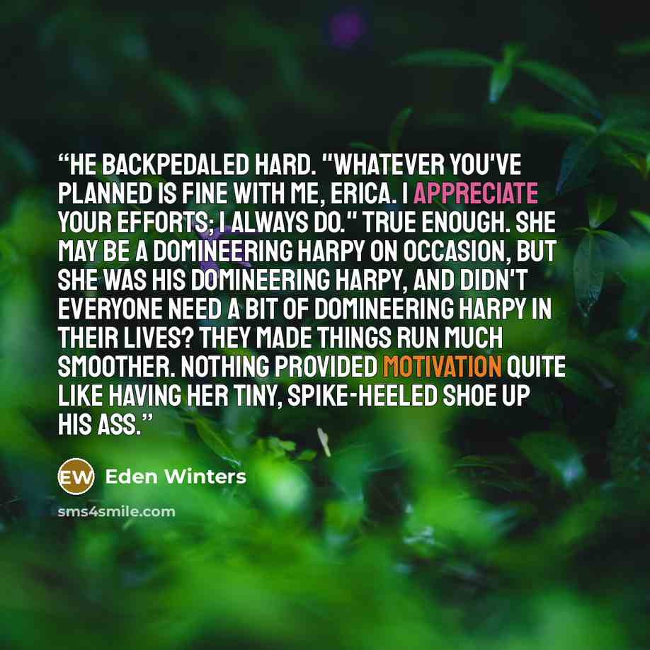 “He backpedaled hard. "Whatever you've planned is fine with me, Erica. I appreciate your efforts; I always do." True enough. She may be a domineering harpy on occasion, but she was his domineering harpy, and didn't everyone need a bit of domineering harpy in their lives? They made things run much…” quote by Eden Winters