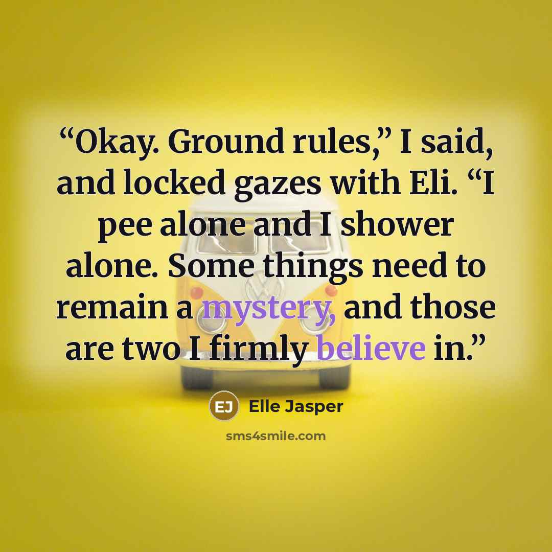 “Okay. Ground rules,” I said, and locked gazes with Eli. “I pee alone and I shower alone. Some things need to remain a mystery, and those are two I firmly believe in.” quote by Elle Jasper